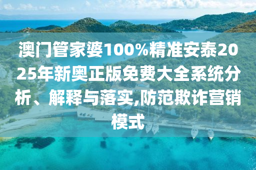 澳门管家婆100%精准安泰2025年新奥正版免费大全系统分析、解释与落实,防范欺诈营销模式