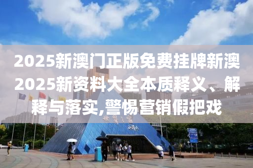 2025新澳门正版免费挂牌新澳2025新资料大全本质释义、解释与落实,警惕营销假把戏