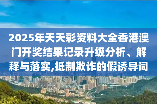2025年天天彩资料大全香港澳门开奖结果记录升级分析、解释与落实,抵制欺诈的假诱导词