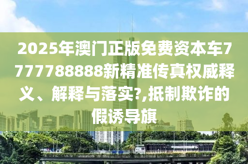 2025年澳门正版免费资本车7777788888新精准传真权威释义、解释与落实?,抵制欺诈的假诱导旗