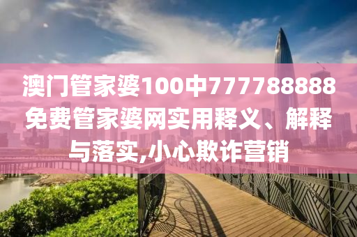 澳门管家婆100中777788888免费管家婆网实用释义、解释与落实,小心欺诈营销