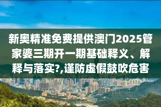 新奥精准免费提供澳门2025管家婆三期开一期基础释义、解释与落实?,谨防虚假鼓吹危害