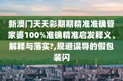 新澳门天天彩期期精准准确管家婆100%准确精准启发释义、解释与落实?,规避误导的假包装闪