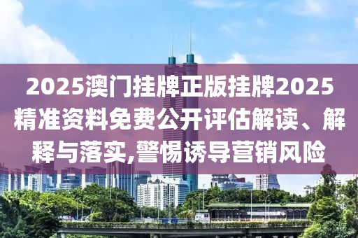 2025澳门挂牌正版挂牌2025精准资料免费公开评估解读、解释与落实,警惕诱导营销风险