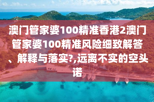 澳门管家婆100精准香港2澳门管家婆100精准风险细致解答、解释与落实?,远离不实的空头诺