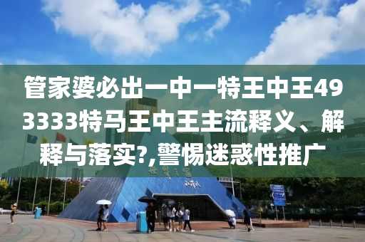 管家婆必出一中一特王中王493333特马王中王主流释义、解释与落实?,警惕迷惑性推广