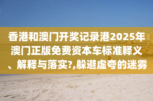 香港和澳门开奖记录港2025年澳门正版免费资本车标准释义、解释与落实?,躲避虚夸的迷雾