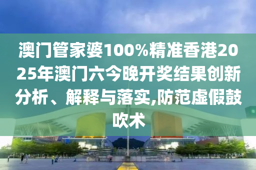 澳门管家婆100%精准香港2025年澳门六今晚开奖结果创新分析、解释与落实,防范虚假鼓吹术