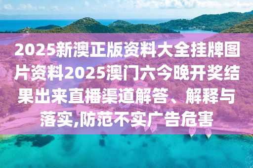 2025新澳正版资料大全挂牌图片资料2025澳门六今晚开奖结果出来直播渠道解答、解释与落实,防范不实广告危害