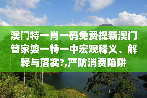 澳门特一肖一码免费提新澳门管家婆一特一中宏观释义、解释与落实?,严防消费陷阱