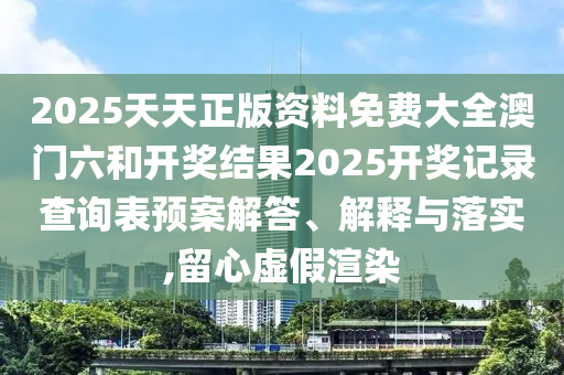 2025天天正版资料免费大全澳门六和开奖结果2025开奖记录查询表预案解答、解释与落实,留心虚假渲染