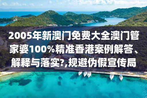 2005年新澳门免费大全澳门管家婆100%精准香港案例解答、解释与落实?,规避伪假宣传局