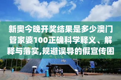 新奥今晚开奖结果是多少澳门管家婆100正确科学释义、解释与落实,规避误导的假宣传困