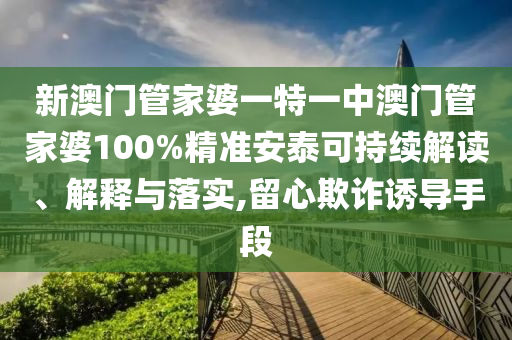 新澳门管家婆一特一中澳门管家婆100%精准安泰可持续解读、解释与落实,留心欺诈诱导手段