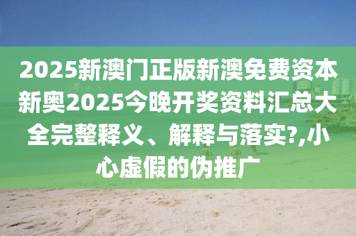 2025新澳门正版新澳免费资本新奥2025今晚开奖资料汇总大全完整释义、解释与落实?,小心虚假的伪推广