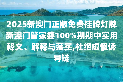 2025新澳门正版免费挂牌灯牌新澳门管家婆100%期期中实用释义、解释与落实,杜绝虚假诱导链