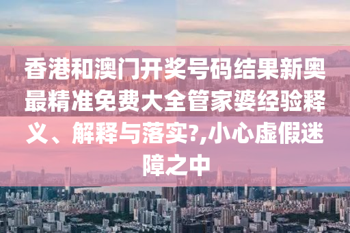香港和澳门开奖号码结果新奥最精准免费大全管家婆经验释义、解释与落实?,小心虚假迷障之中