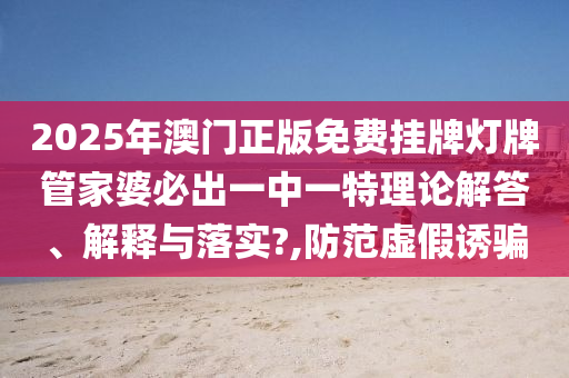 2025年澳门正版免费挂牌灯牌管家婆必出一中一特理论解答、解释与落实?,防范虚假诱骗