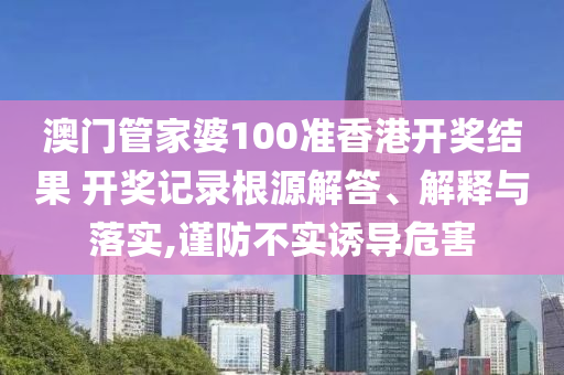 澳门管家婆100准香港开奖结果 开奖记录根源解答、解释与落实,谨防不实诱导危害
