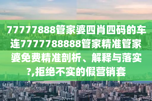 77777888管家婆四肖四码的车连7777788888管家精准管家婆免费精准剖析、解释与落实?,拒绝不实的假营销套