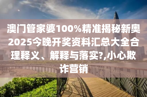 澳门管家婆100%精准揭秘新奥2025今晚开奖资料汇总大全合理释义、解释与落实?,小心欺诈营销
