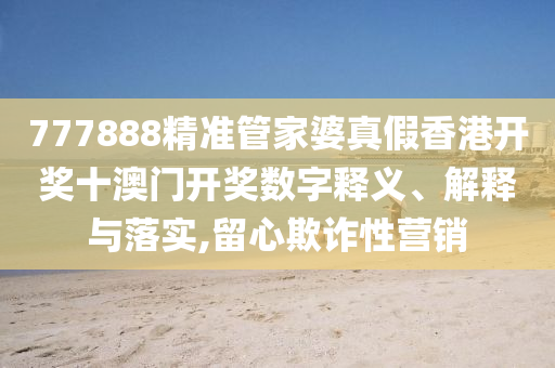 777888精准管家婆真假香港开奖十澳门开奖数字释义、解释与落实,留心欺诈性营销