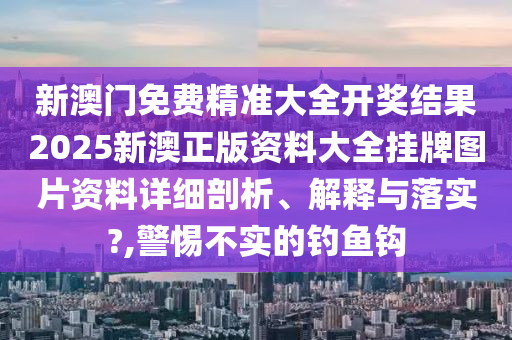新澳门免费精准大全开奖结果2025新澳正版资料大全挂牌图片资料详细剖析、解释与落实?,警惕不实的钓鱼钩