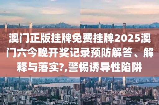 澳门正版挂牌免费挂牌2025澳门六今晚开奖记录预防解答、解释与落实?,警惕诱导性陷阱