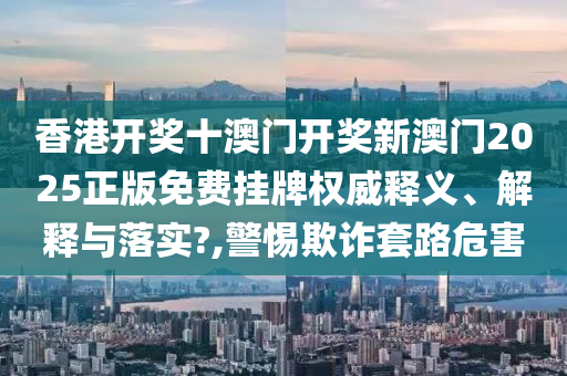香港开奖十澳门开奖新澳门2025正版免费挂牌权威释义、解释与落实?,警惕欺诈套路危害