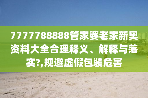 7777788888管家婆老家新奥资料大全合理释义、解释与落实?,规避虚假包装危害