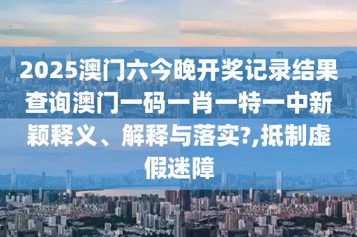 2025澳门六今晚开奖记录结果查询澳门一码一肖一特一中新颖释义、解释与落实?,抵制虚假迷障
