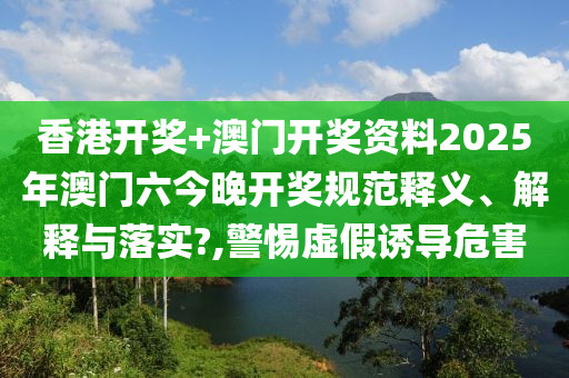 香港开奖+澳门开奖资料2025年澳门六今晚开奖规范释义、解释与落实?,警惕虚假诱导危害