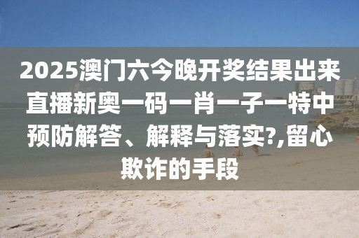 2025澳门六今晚开奖结果出来直播新奥一码一肖一子一特中预防解答、解释与落实?,留心欺诈的手段