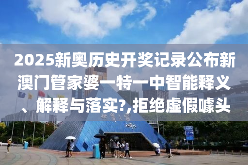2025新奥历史开奖记录公布新澳门管家婆一特一中智能释义、解释与落实?,拒绝虚假噱头