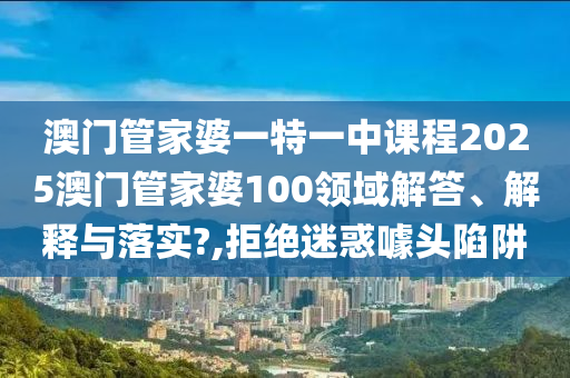 澳门管家婆一特一中课程2025澳门管家婆100领域解答、解释与落实?,拒绝迷惑噱头陷阱