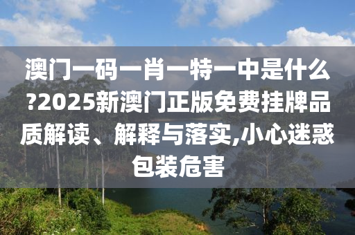 澳门一码一肖一特一中是什么?2025新澳门正版免费挂牌品质解读、解释与落实,小心迷惑包装危害