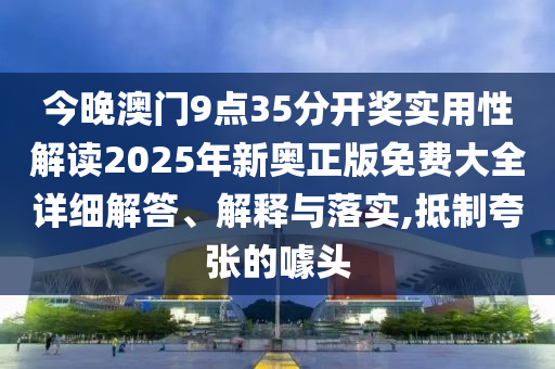 今晚澳门9点35分开奖实用性解读2025年新奥正版免费大全详细解答、解释与落实,抵制夸张的噱头