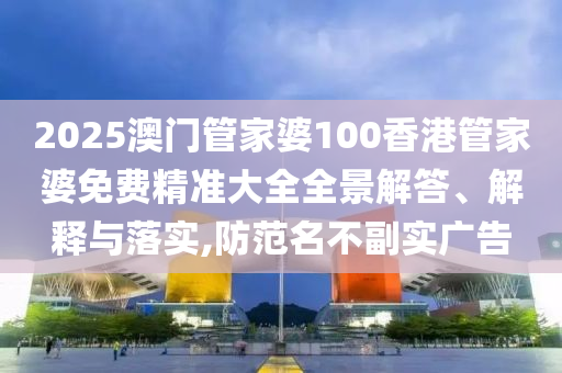 2025澳门管家婆100香港管家婆免费精准大全全景解答、解释与落实,防范名不副实广告