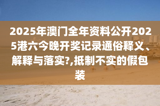 2025年澳门全年资料公开2025港六今晚开奖记录通俗释义、解释与落实?,抵制不实的假包装