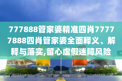 777888管家婆精准四肖77777888四肖管家婆全面释义、解释与落实,留心虚假迷障风险