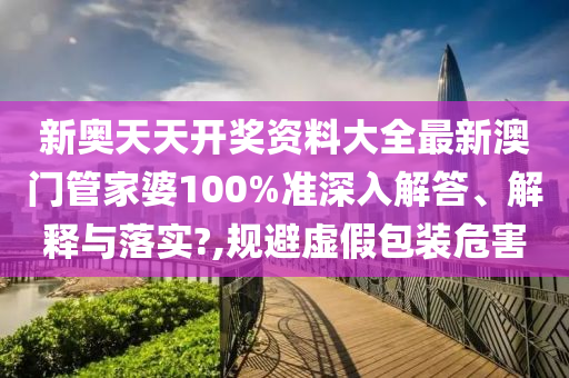 新奥天天开奖资料大全最新澳门管家婆100%准深入解答、解释与落实?,规避虚假包装危害
