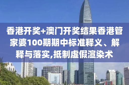 香港开奖+澳门开奖结果香港管家婆100期期中标准释义、解释与落实,抵制虚假渲染术