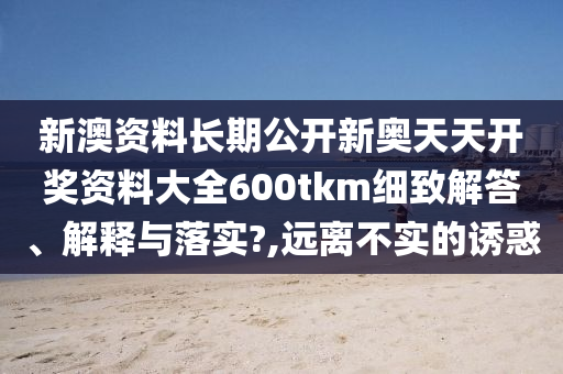 新澳资料长期公开新奥天天开奖资料大全600tkm细致解答、解释与落实?,远离不实的诱惑