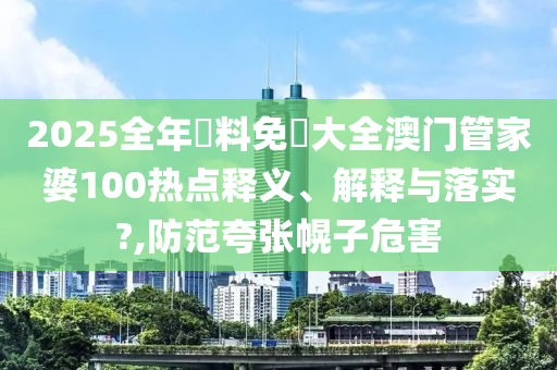 2025全年資料免費大全澳门管家婆100热点释义、解释与落实?,防范夸张幌子危害