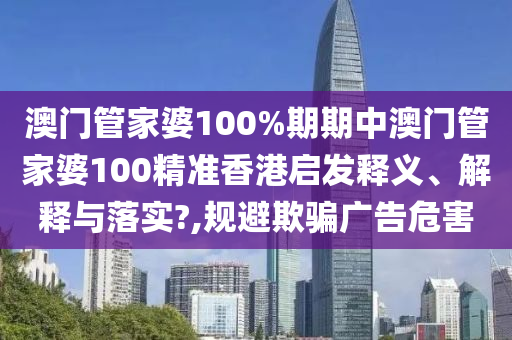 澳门管家婆100%期期中澳门管家婆100精准香港启发释义、解释与落实?,规避欺骗广告危害