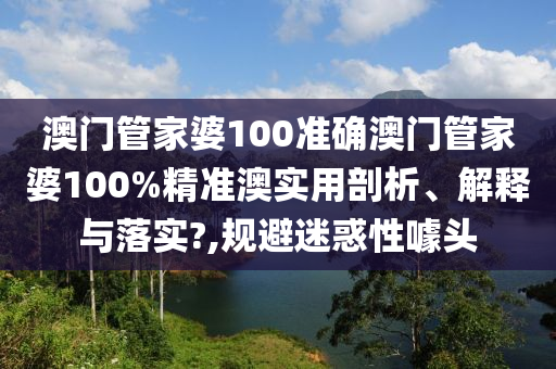 澳门管家婆100准确澳门管家婆100%精准澳实用剖析、解释与落实?,规避迷惑性噱头