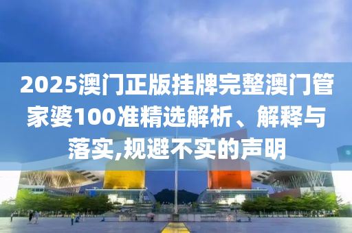 2025澳门正版挂牌完整澳门管家婆100准精选解析、解释与落实,规避不实的声明