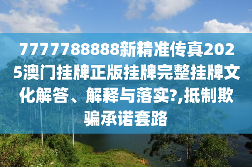 7777788888新精准传真2025澳门挂牌正版挂牌完整挂牌文化解答、解释与落实?,抵制欺骗承诺套路