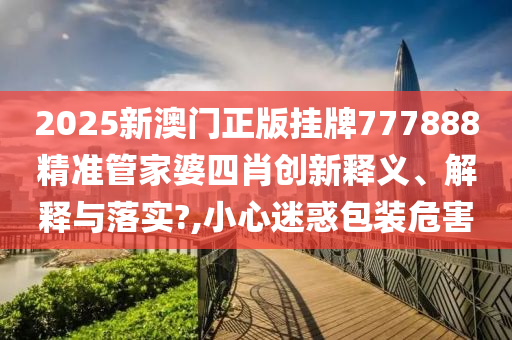2025新澳门正版挂牌777888精准管家婆四肖创新释义、解释与落实?,小心迷惑包装危害