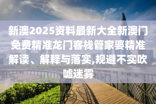 新澳2025资料最新大全新澳门免费精准龙门客栈管家婆精准解读、解释与落实,规避不实吹嘘迷雾